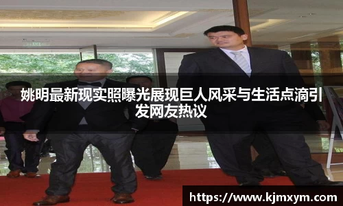 姚明最新现实照曝光展现巨人风采与生活点滴引发网友热议